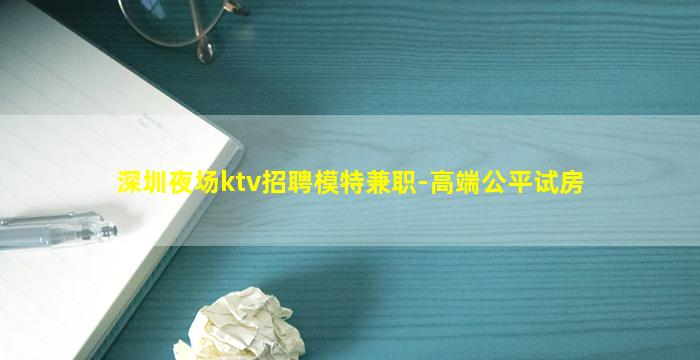 深圳夜场ktv招聘模特兼职-高端公平试房